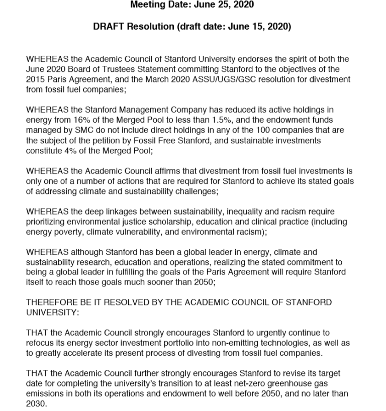 WHEREAS the Academic Council of Stanford University endorses the spirit of both the June 2020 Board of Trustees Statement committing Stanford to the objectives of the 2015 Paris Agreement, and the March 2020 ASSU/UGS/GSC resolution for divestment from fossil fuel companies; WHEREAS the Stanford Management Company has reduced its active holdings in energy from 16% of the Merged Pool to less than 1.5%, and the endowment funds managed by SMC do not include direct holdings in any of the 100 companies that are the subject of the petition by Fossil Free Stanford, and sustainable investments constitute 4% of the Merged Pool; WHEREAS the Academic Council affirms that divestment from fossil fuel investments is only one of a number of actions that are required for Stanford to achieve its stated goals of addressing climate and sustainability challenges; WHEREAS the deep linkages between sustainability, inequality and racism require prioritizing environmental justice scholarship, education and clinical practice (including energy poverty, climate vulnerability, and environmental racism); WHEREAS although Stanford has been a global leader in energy, climate and sustainability research, education and operations, realizing the stated commitment to being a global leader in fulfilling the goals of the Paris Agreement will require Stanford itself to reach those goals much sooner than 2050; THEREFORE BE IT RESOLVED BY THE ACADEMIC COUNCIL OF STANFORD UNIVERSITY: THAT the Academic Council strongly encourages Stanford to urgently continue to refocus its energy sector investment portfolio into non-emitting technologies, as well as to greatly accelerate its present process of divesting from fossil fuel companies. THAT the Academic Council further strongly encourages Stanford to revise its target date for completing the university’s transition to at least net-zero greenhouse gas emissions in both its operations and endowment to well before 2050, and no later than 2030.