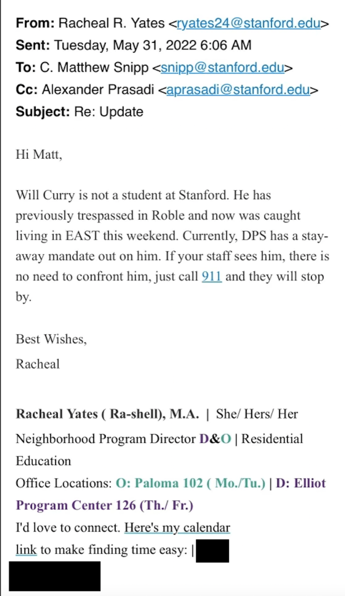 Screenshot of an email: From: Racheal R. Yates Sent: Tuesday, May 31, 2022 6:06 AM To: C. Matthew Snipp Cc: Alexander Prasadi aprasadi@stanford.edu> Subject: Re: Update Hi Matt, Will Curry is not a student at Stanford. He has previously trespassed in Roble and now was caught living in EAST this weekend. Currently, DPS has a stay away mandate out on him. If your staff sees him, there is no need to confront him, just call 911 and they will stop by. Best Wishes, Racheal Racheal Yates (Ra-shell), M.A. | She/ Hers/ Her Neighborhood Program Director D&O | Residential Education Office Locations: O: Paloma 102 ( Mo./Tu.) | D: Elliot Program Center 126 (Th./ Fr.) I'd love to connect. Here's my calendar link to make finding time easy.