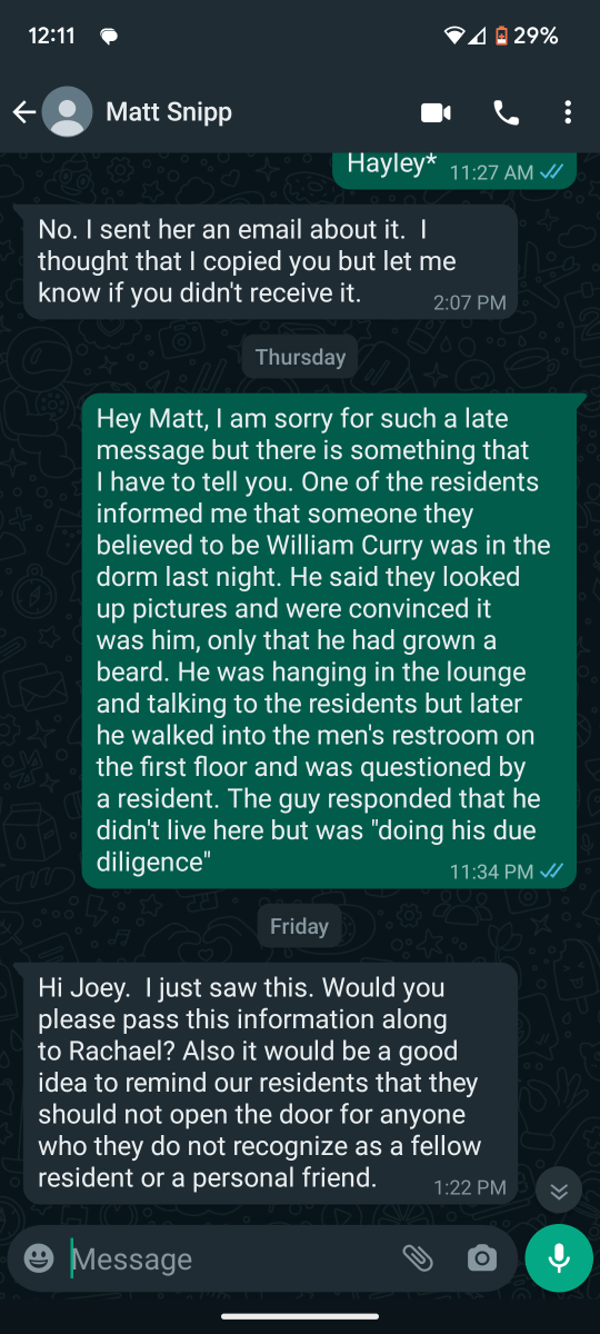 Matt Snipp
Hayley* 11:27 AM W
No. I sent her an email about it. I
thought that I copied you but let me
know if you didn't receive it. 2:07 PM
Thursday
Hey Matt, I am sorry for such a late
message but there is something that
have to tell you. One of the residents
informed me that someone they
believed to be William Curry was in the
dorm last night. He said they looked
up pictures and were convinced it
was him, only that he had grown a
beard. He was hanging in the lounge
and talking to the residents but later
he walked into the men's restroom on
the first floor and was questioned by
a resident. The guy responded that he
didn't live here but was "doing his due
diligence" 11:34 PM J
Friday
Hi Joey. I just saw this. Would you
please pass this information along
to Rachael? Also it would be a good
idea to remind our residents that they
should not open the door for anyone
who they do not recognize as a fellow
resident or a personal friend. 1:22 PM